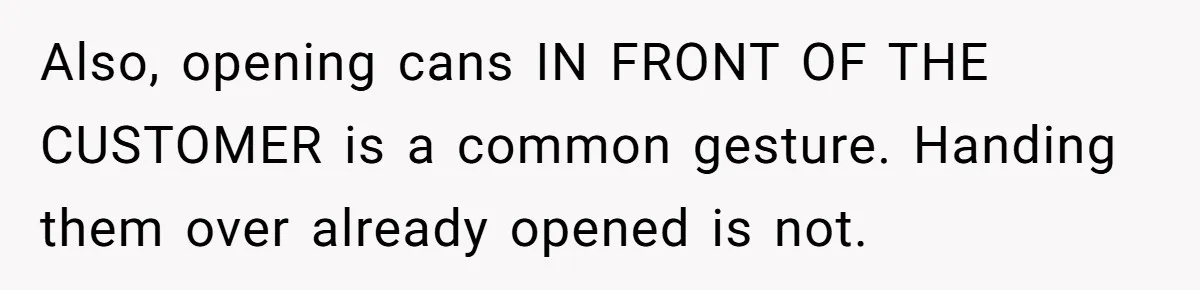 Also, opening cans IN FRONT OF THE CUSTOMER is a common gesture. Handing them over already opened is not.