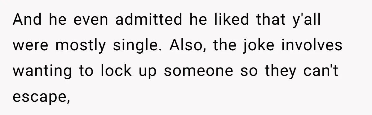 And he even admitted he liked that y'all were mostly single. Also, the joke involves wanting to lock up someone so they can't escape,