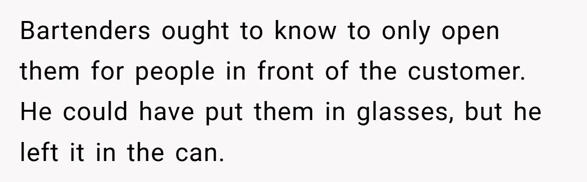 Bartenders ought to know to only open them for people in front of the customer. He could have put them in glasses, but he left it in the can.