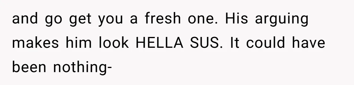 and go get you a fresh one. His arguing makes him look HELLA SUS. It could have been nothing-