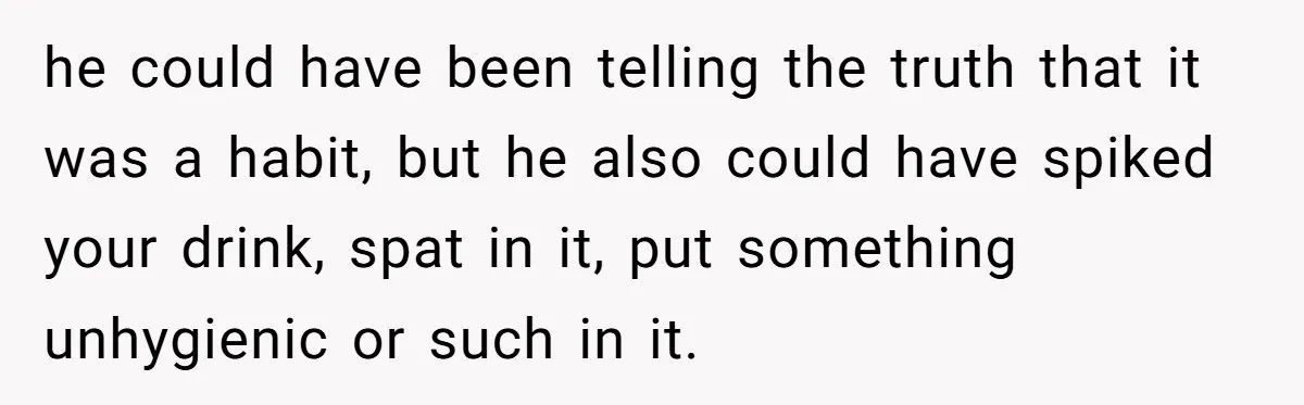 he could have been telling the truth that it was a habit, but he also could have spiked your drink, spat in it, put something unhygienic or such in it.