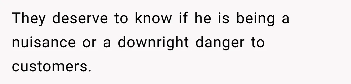 They deserve to know if he is being a nuisance or a downright danger to customers.