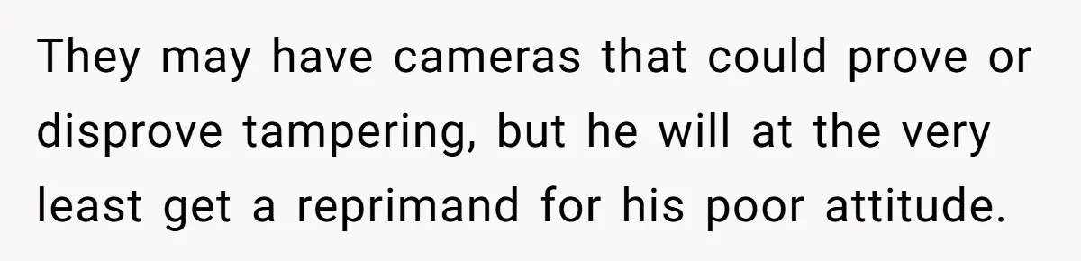 They may have cameras that could prove or disprove tampering, but he will at the very least get a reprimand for his poor attitude.