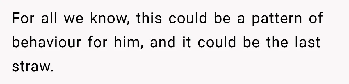 For all we know, this could be a pattern of behaviour for him, and it could be the last straw.