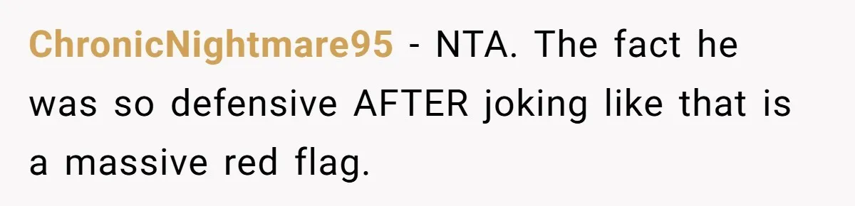 ChronicNightmare95 − NTA. The fact he was so defensive AFTER joking like that is a massive red flag.