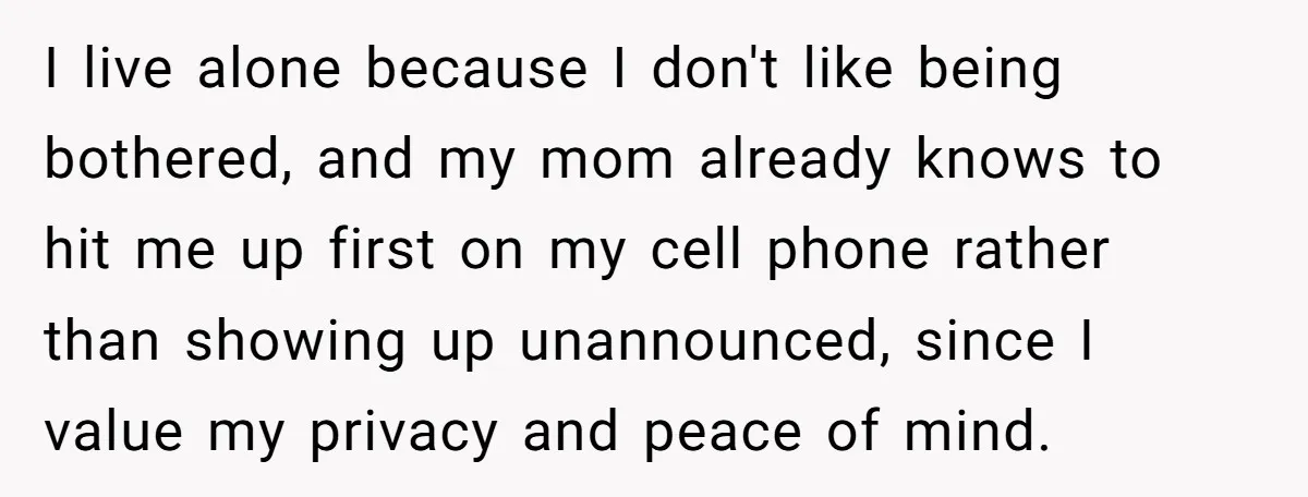I live alone because I don't like being bothered, and my mom already knows to hit me up first on my cell phone rather than showing up unannounced, since I...