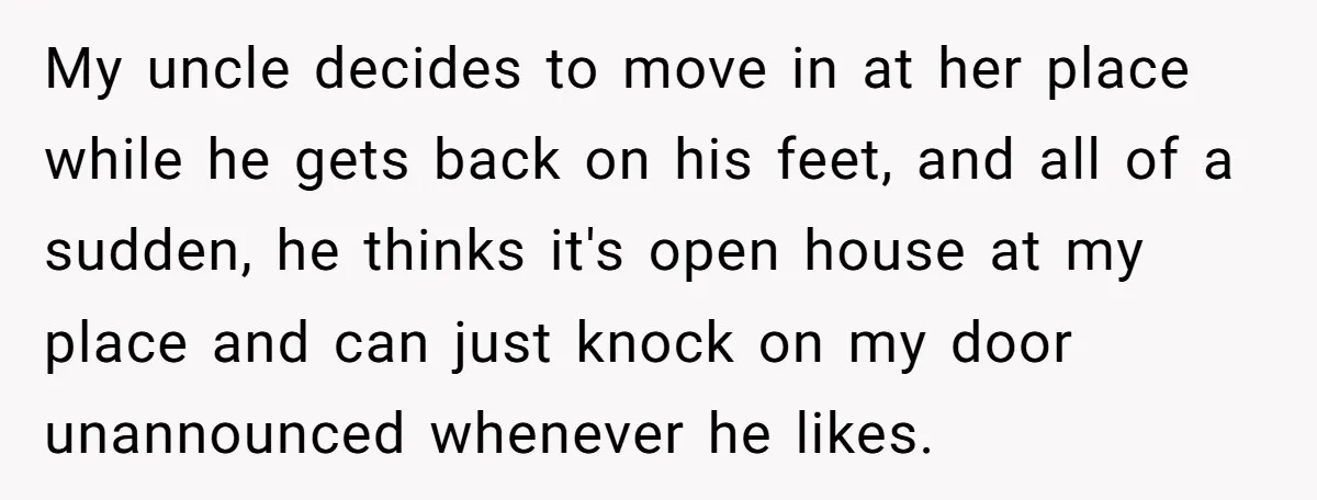 My uncle decides to move in at her place while he gets back on his feet, and all of a sudden, he thinks it's open house at my place and...