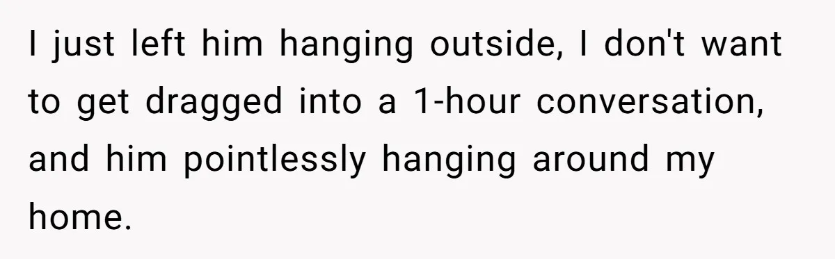 I just left him hanging outside, I don't want to get dragged into a 1-hour conversation, and him pointlessly hanging around my home.
