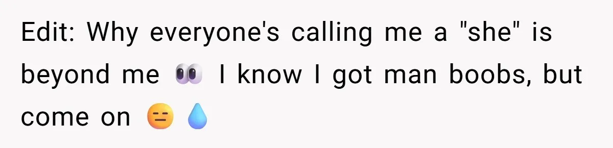 Edit: Why everyone's calling me a "she" is beyond me 👀 I know I got man boobs, but come on 😑💧