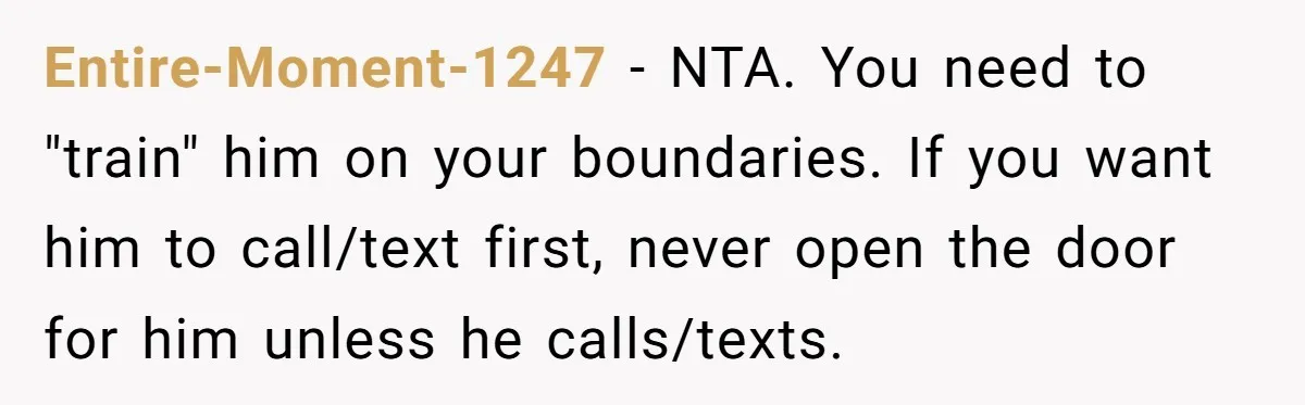 Entire-Moment-1247 − NTA. You need to "train" him on your boundaries. If you want him to call/text first, never open the door for him unless he calls/texts.