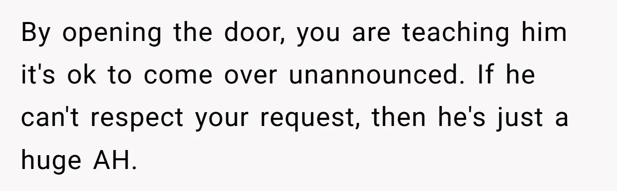 By opening the door, you are teaching him it's ok to come over unannounced. If he can't respect your request, then he's just a huge AH.
