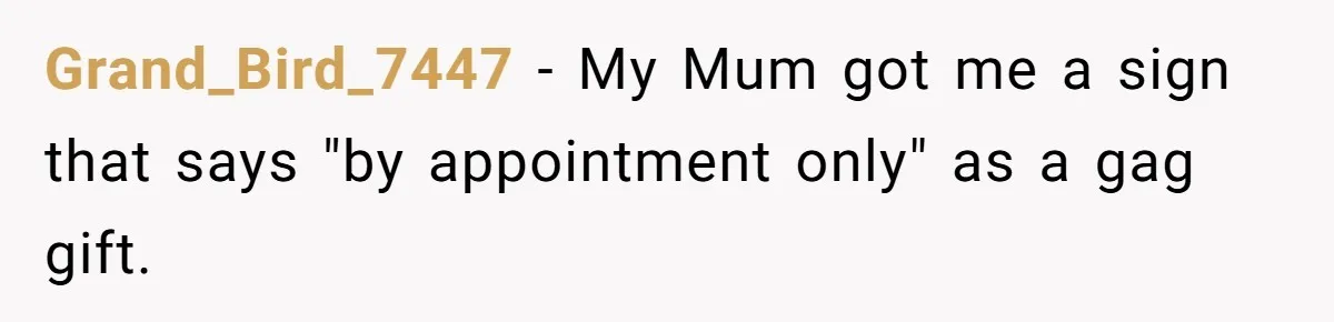 Grand_Bird_7447 − My Mum got me a sign that says "by appointment only" as a gag gift.