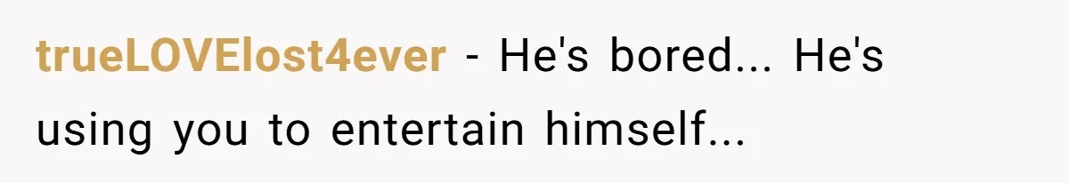 trueLOVElost4ever − He's bored... He's using you to entertain himself...