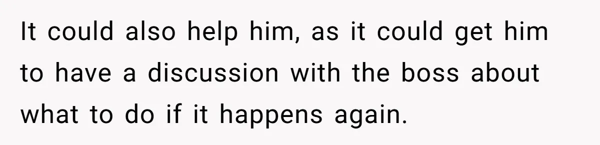 It could also help him, as it could get him to have a discussion with the boss about what to do if it happens again.