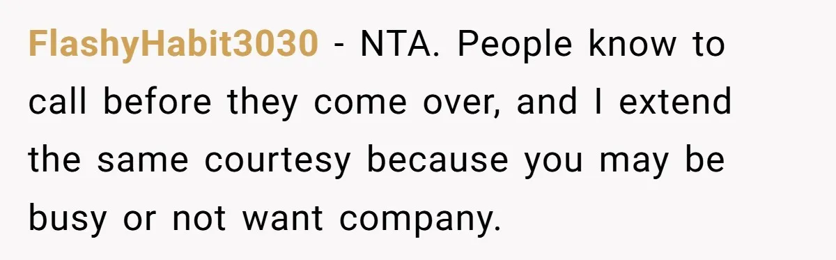 FlashyHabit3030 − NTA. People know to call before they come over, and I extend the same courtesy because you may be busy or not want company.