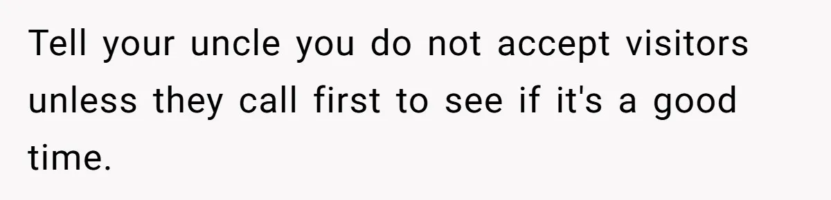 Tell your uncle you do not accept visitors unless they call first to see if it's a good time.