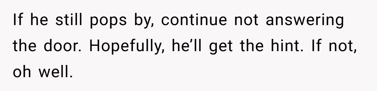 If he still pops by, continue not answering the door. Hopefully, he’ll get the hint. If not, oh well.