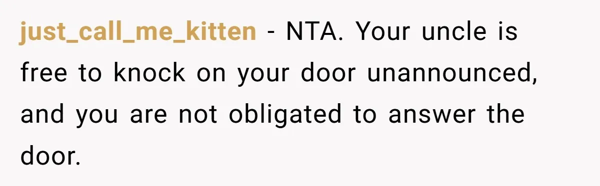 just_call_me_kitten − NTA. Your uncle is free to knock on your door unannounced, and you are not obligated to answer the door.