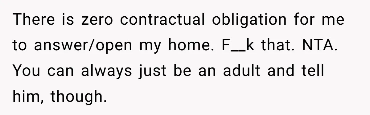 There is zero contractual obligation for me to answer/open my home. F__k that. NTA. You can always just be an adult and tell him, though.