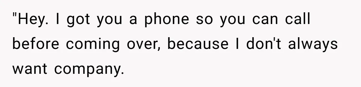 "Hey. I got you a phone so you can call before coming over, because I don't always want company.