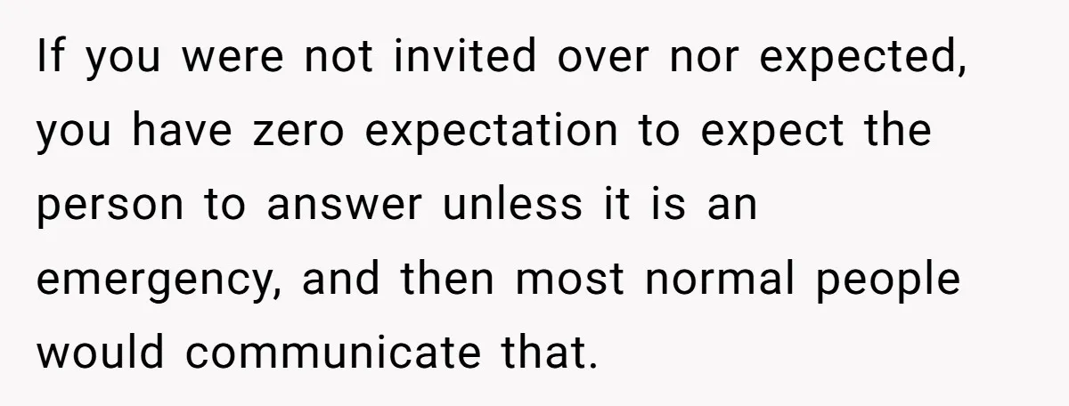 If you were not invited over nor expected, you have zero expectation to expect the person to answer unless it is an emergency, and then most normal people would communicate...
