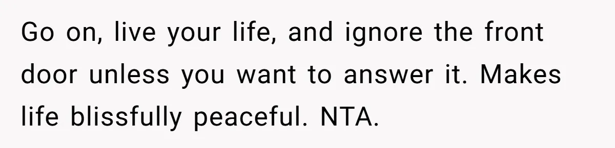 Go on, live your life, and ignore the front door unless you want to answer it. Makes life blissfully peaceful. NTA.