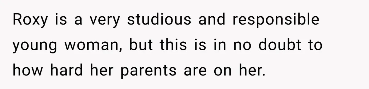 Roxy is a very studious and responsible young woman, but this is in no doubt to how hard her parents are on her.