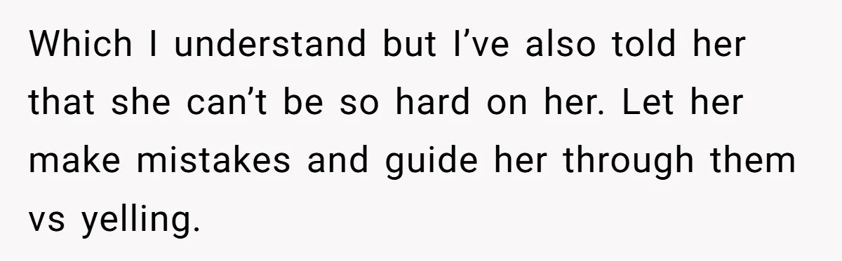 Which I understand but I’ve also told her that she can’t be so hard on her. Let her make mistakes and guide her through them vs yelling.