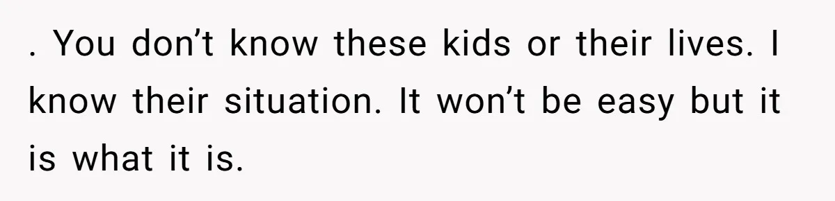 . You don’t know these kids or their lives. I know their situation. It won’t be easy but it is what it is.