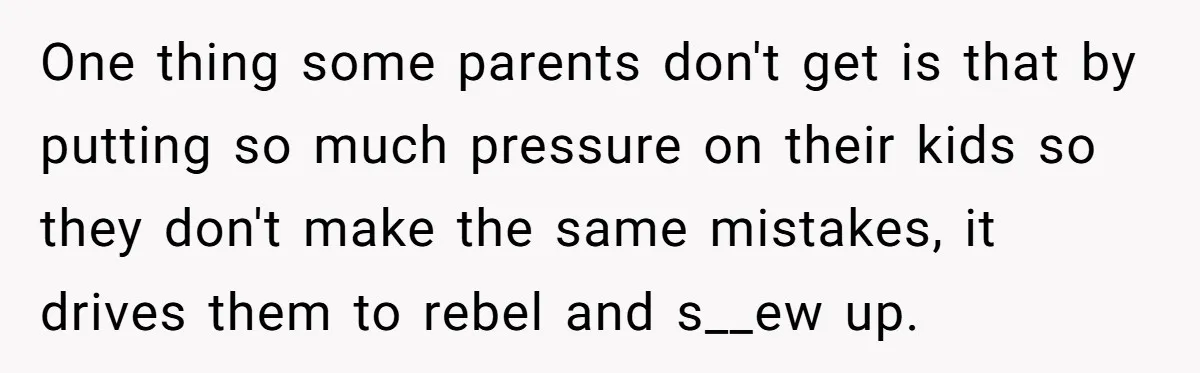 One thing some parents don't get is that by putting so much pressure on their kids so they don't make the same mistakes, it drives them to rebel and s__ew...