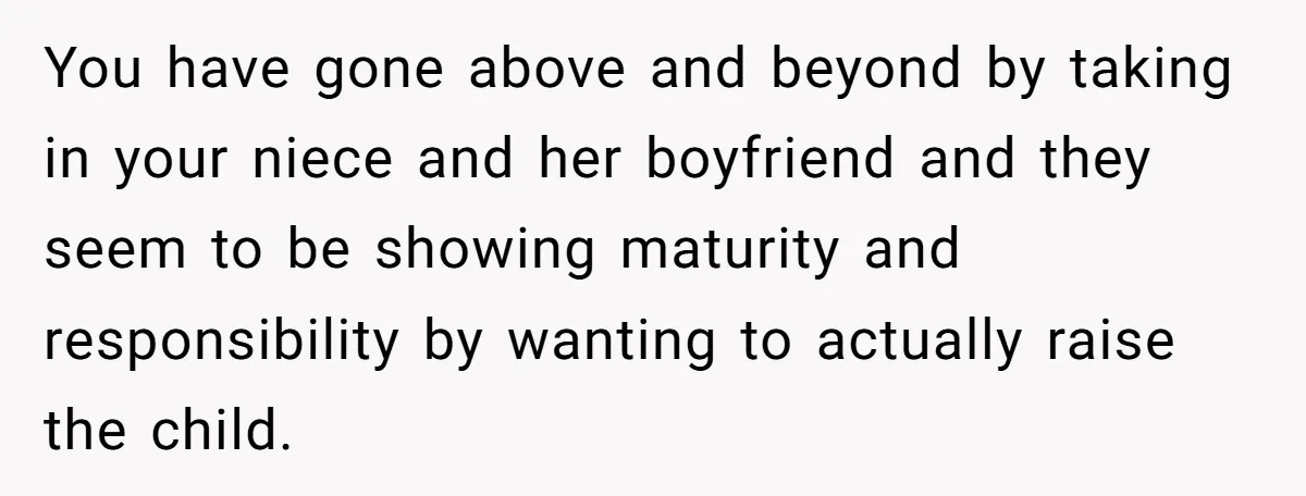 You have gone above and beyond by taking in your niece and her boyfriend and they seem to be showing maturity and responsibility by wanting to actually raise the child.