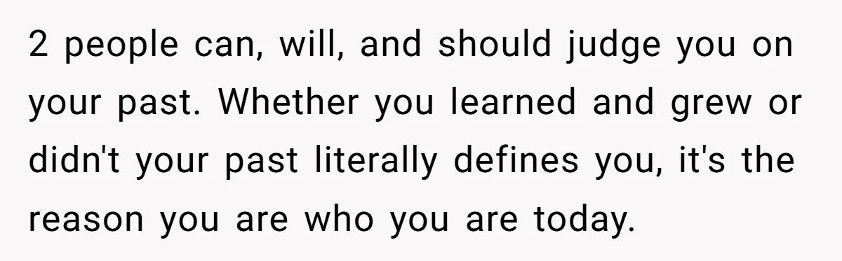 2 people can, will, and should judge you on your past. Whether you learned and grew or didn't your past literally defines you, it's the reason you are who you...