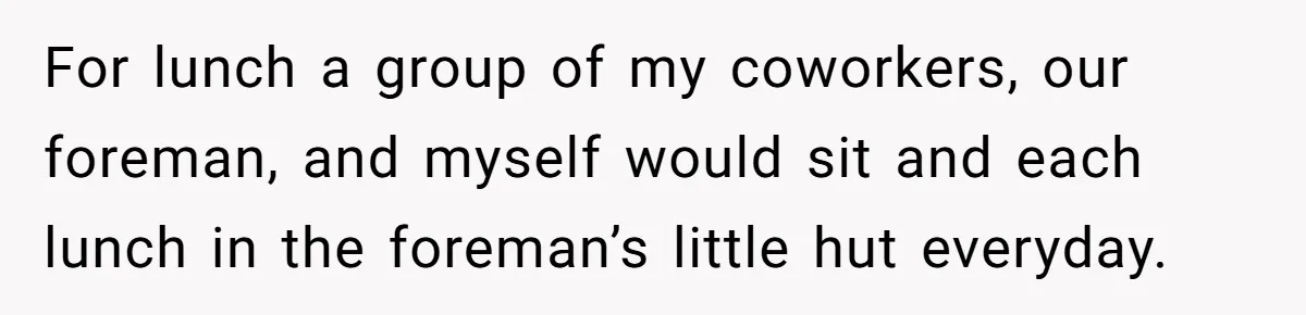 For lunch a group of my coworkers, our foreman, and myself would sit and each lunch in the foreman’s little hut everyday.