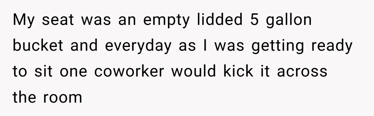 My seat was an empty lidded 5 gallon bucket and everyday as I was getting ready to sit one coworker would kick it across the room