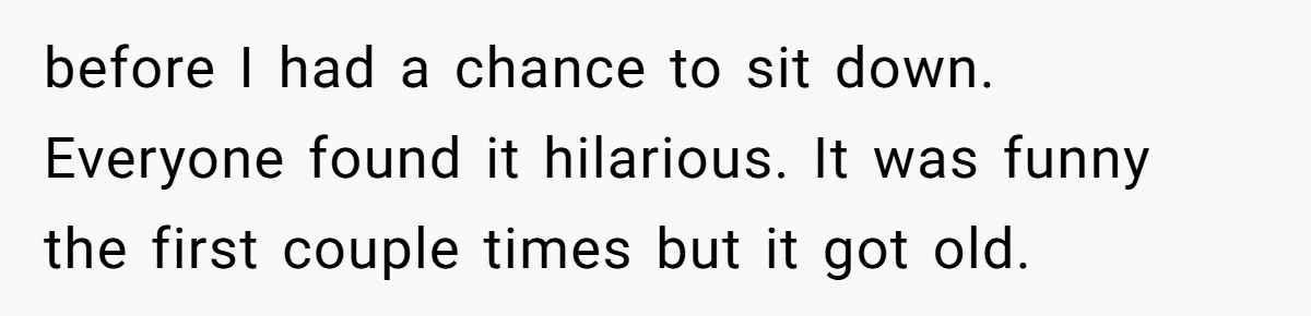 before I had a chance to sit down. Everyone found it hilarious. It was funny the first couple times but it got old.