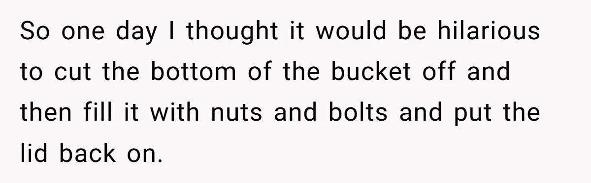 So one day I thought it would be hilarious to cut the bottom of the bucket off and then fill it with nuts and bolts and put the lid back...