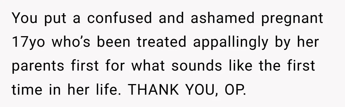 You put a confused and ashamed pregnant 17yo who’s been treated appallingly by her parents first for what sounds like the first time in her life. THANK YOU, OP.
