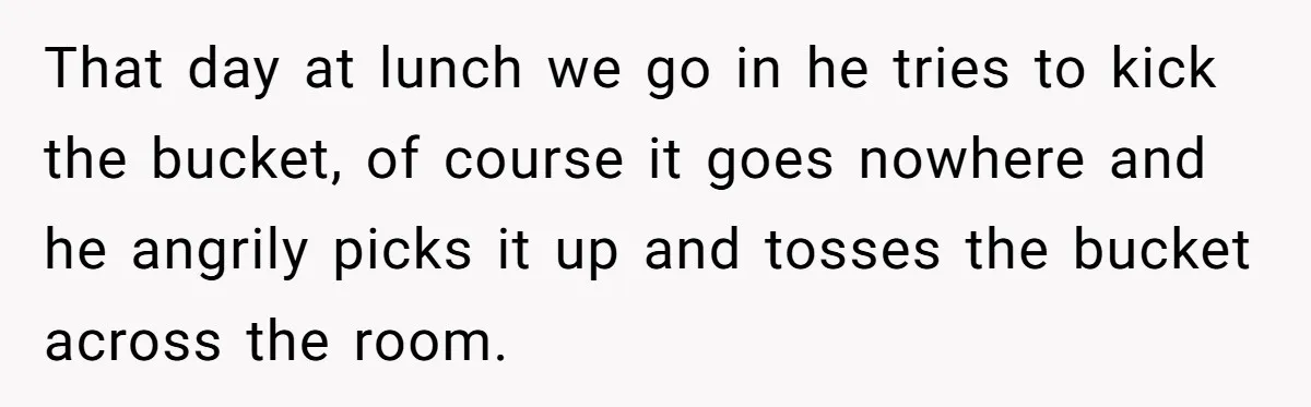 That day at lunch we go in he tries to kick the bucket, of course it goes nowhere and he angrily picks it up and tosses the bucket across the...