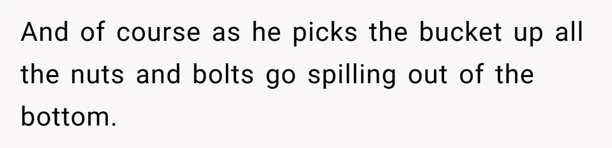 And of course as he picks the bucket up all the nuts and bolts go spilling out of the bottom.