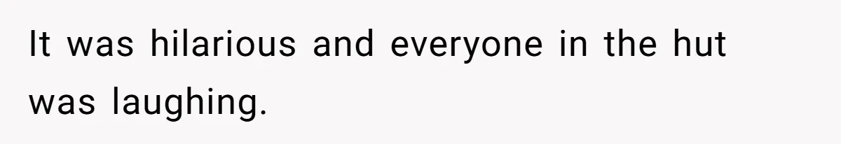 It was hilarious and everyone in the hut was laughing.