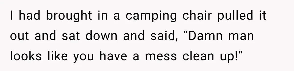 I had brought in a camping chair pulled it out and sat down and said, “Damn man looks like you have a mess clean up!”