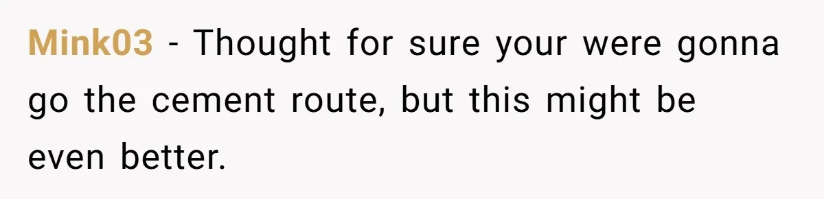 Mink03 − Thought for sure your were gonna go the cement route, but this might be even better.