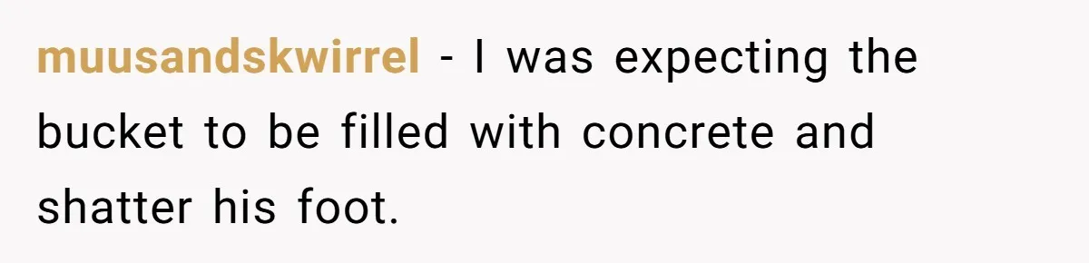 muusandskwirrel − I was expecting the bucket to be filled with concrete and shatter his foot.