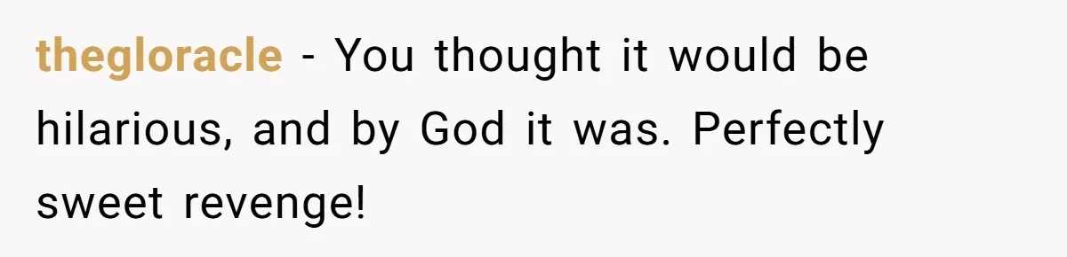 thegloracle − You thought it would be hilarious, and by God it was. Perfectly sweet revenge!