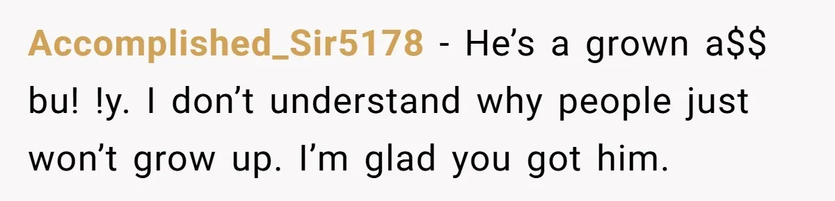 Accomplished_Sir5178 − He’s a grown a$$ bu! !y. I don’t understand why people just won’t grow up. I’m glad you got him.