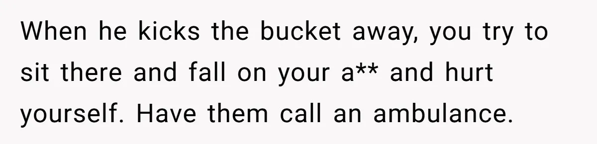 When he kicks the bucket away, you try to sit there and fall on your a** and hurt yourself. Have them call an ambulance.