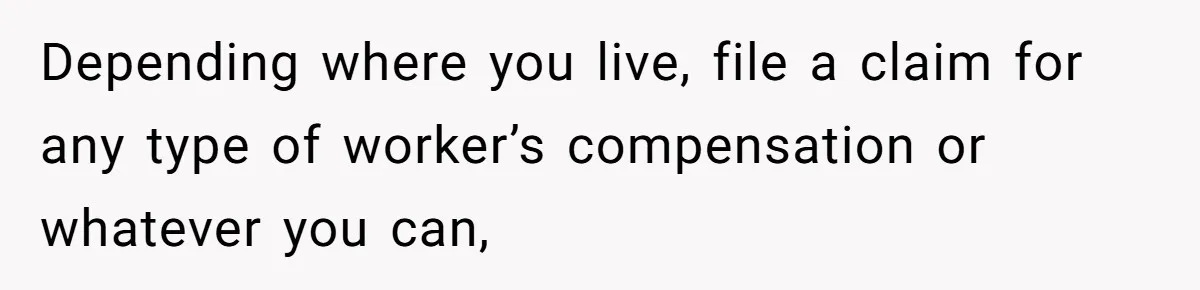 Depending where you live, file a claim for any type of worker’s compensation or whatever you can,