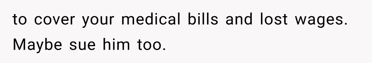 to cover your medical bills and lost wages. Maybe sue him too.