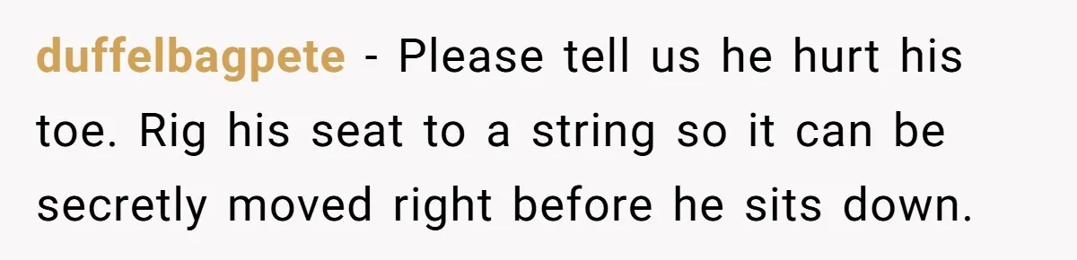 duffelbagpete − Please tell us he hurt his toe. Rig his seat to a string so it can be secretly moved right before he sits down.