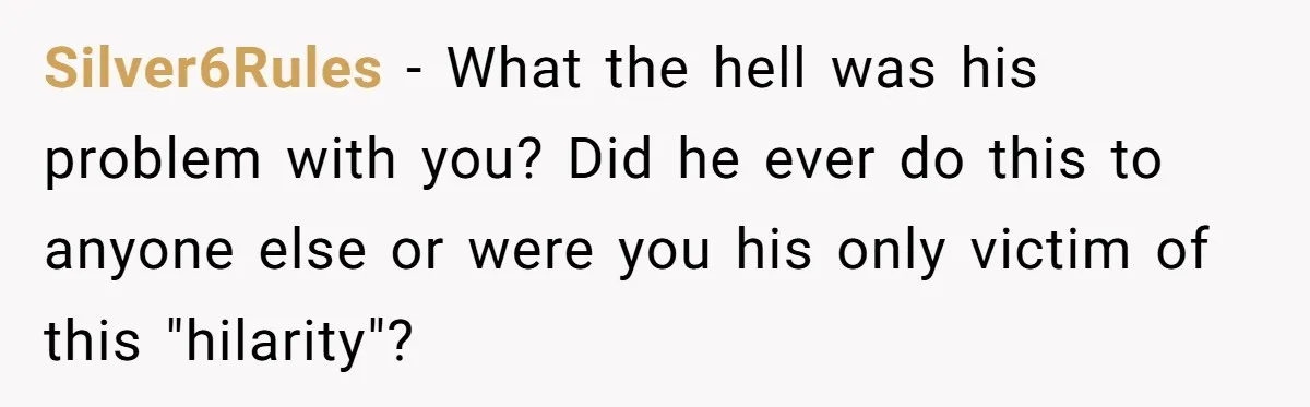 Silver6Rules − What the hell was his problem with you? Did he ever do this to anyone else or were you his only victim of this "hilarity"?